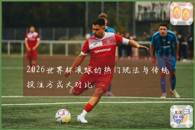2026世界杯滚球的热门玩法与传统投注方式大对比