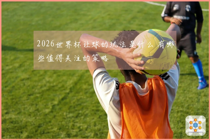 2026世界杯让球的玩法是什么 有哪些值得关注的策略
