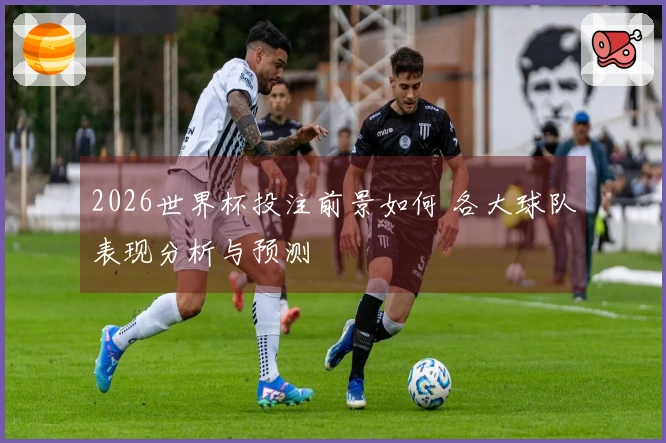2026世界杯投注前景如何 各大球队表现分析与预测